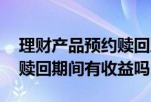 理财产品预约赎回后收益没了 理财产品预约赎回期间有收益吗
