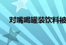 对嘴喝罐装饮料被感染（这是怎么回事）