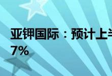 亚钾国际：预计上半年净利同比增长78%-117%
