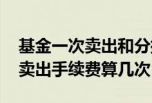 基金一次卖出和分批卖出手续费 基金分批次卖出手续费算几次