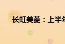 长虹美菱：上半年净利预增48%-74%