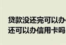 贷款没还完可以办信用卡吗 工行贷过款没还还可以办信用卡吗