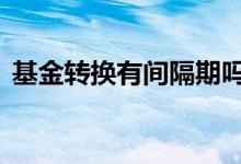 基金转换有间隔期吗 基金转换中间有间隔吗