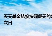 天天基金转换按照哪天的净值算 基金转换是按当天净值还是次日