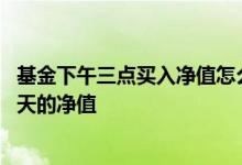 基金下午三点买入净值怎么算的 下午三点后买入的基金按哪天的净值