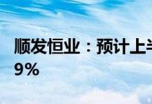 顺发恒业：预计上半年净利同比增长90%-119%