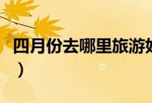 四月份去哪里旅游好（国内最美景点推荐给你）