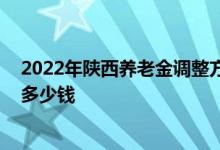 2022年陕西养老金调整方案中工龄价值将继续降低吗 能涨多少钱 