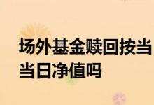 场外基金赎回按当日净值吗 场外基金赎回按当日净值吗