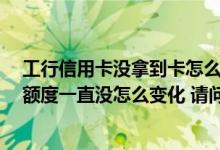 工行信用卡没拿到卡怎么查看额度 我办理一张工行信用卡 额度一直没怎么变化 请问该怎么办
