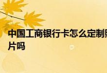 中国工商银行卡怎么定制照片 工商银行定制卡可以选其他图片吗