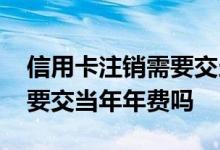 信用卡注销需要交当年年费吗 信用卡注销需要交当年年费吗