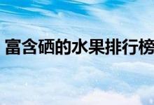 富含硒的水果排行榜（富含硒的水果有哪些）