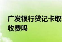 广发银行贷记卡取现怎么收费 广发银行办卡收费吗