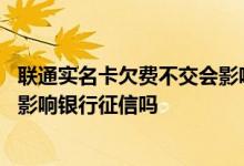 联通实名卡欠费不交会影响征信吗 请问手机号码欠费不交会影响银行征信吗