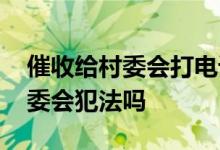 催收给村委会打电话是不是违法 催收联系村委会犯法吗