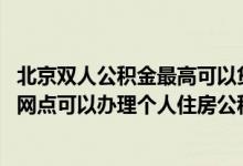 北京双人公积金最高可以贷款多少 工商银行：北京分行哪些网点可以办理个人住房公积金贷款