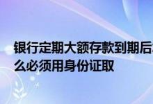 银行定期大额存款到期后怎么取 银行定期存款超5万元为什么必须用身份证取