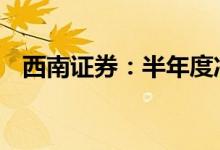 西南证券：半年度净利润预降65%到80%