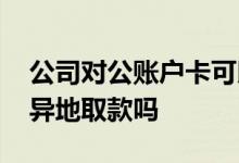 公司对公账户卡可以异地取款吗 公司卡可以异地取款吗