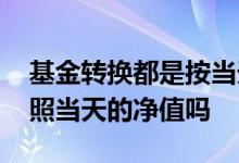 基金转换都是按当天的净值吗 基金转换是按照当天的净值吗