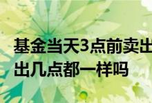 基金当天3点前卖出钱几点到账 基金同一天卖出几点都一样吗