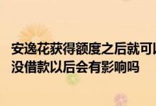 安逸花获得额度之后就可以借款了吗 安逸花额度申请了但我没借款以后会有影响吗