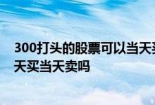 300打头的股票可以当天买当天卖吗 300开头的股票可以当天买当天卖吗