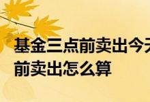 基金三点前卖出今天收益怎么算 基金当日3点前卖出怎么算