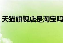 天猫旗舰店是淘宝吗（天猫旗舰店是正品吗）