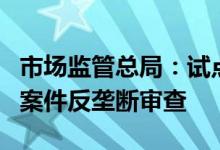 市场监管总局：试点委托开展部分经营者集中案件反垄断审查