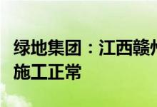 绿地集团：江西赣州绿地博览城商住小区目前施工正常