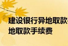 建设银行异地取款手续费怎么收 建设银行异地取款手续费