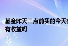 基金昨天三点前买的今天有收益吗 基金昨天三点前买的今天有收益吗