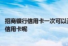 招商银行信用卡一次可以开几张 请问招商银行一人能办几张信用卡呢