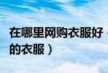 在哪里网购衣服好（在网上怎样才能买到合适的衣服）