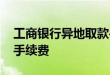 工商银行异地取款手续费 工商银行异地取款手续费