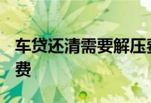 车贷还清需要解压费吗 车贷还清要2000解压费