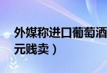外媒称进口葡萄酒在华遇冷（波尔多红酒15元贱卖）