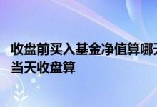 收盘前买入基金净值算哪天的 买进基金净值按买进时算还是当天收盘算