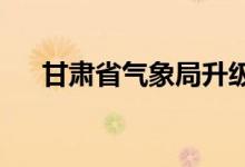 甘肃省气象局升级暴雨应急响应为Ⅱ级