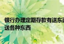 银行办理定期存款有送东西吗 为什么现在在银行定期存款会送各种东西