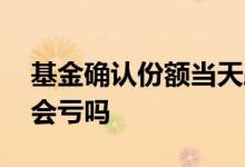 基金确认份额当天跌了会亏吗 基金当天跌了会亏吗