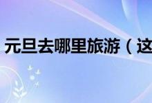 元旦去哪里旅游（这些旅游好地方你想去吗）