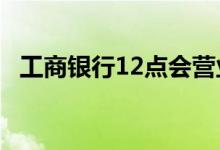 工商银行12点会营业吗 工商银行几点营业