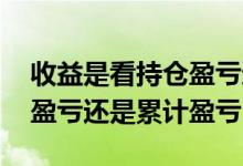 收益是看持仓盈亏还是浮动盈亏 收益看持仓盈亏还是累计盈亏