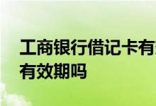 工商银行借记卡有效期 工商银行卡借记卡有有效期吗