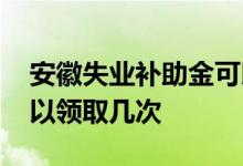 安徽失业补助金可以领取几次 失业保险金可以领取几次