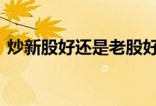 炒新股好还是老股好 股票买新股还是老股好