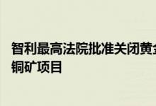 智利最高法院批准关闭黄金巨头巴里克黄金公司85亿美元金铜矿项目